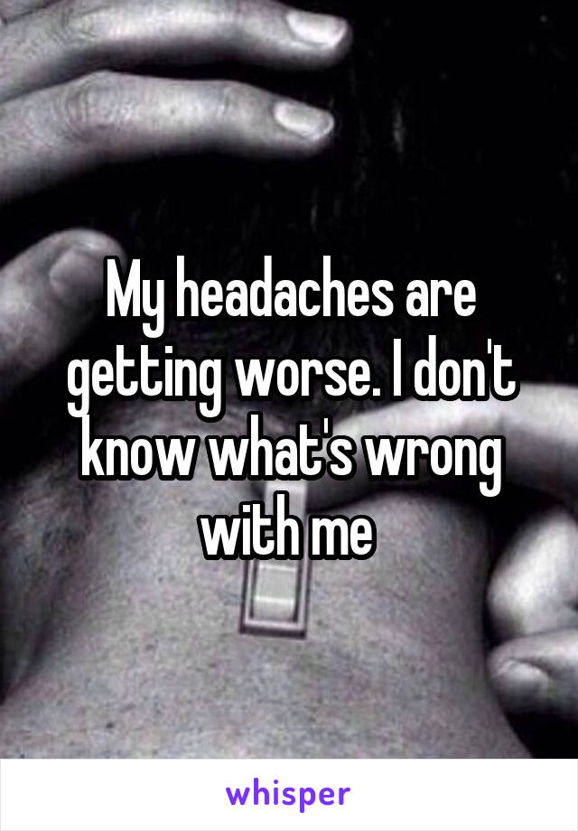 My headaches are getting worse. I don't know what's wrong with me 