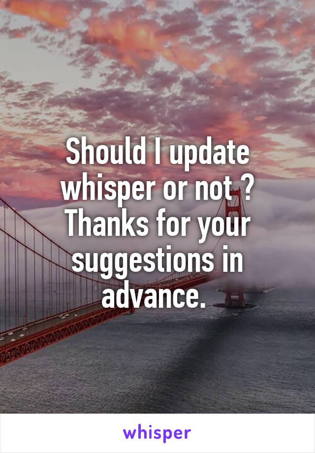 Should I update whisper or not ? Thanks for your suggestions in advance. 