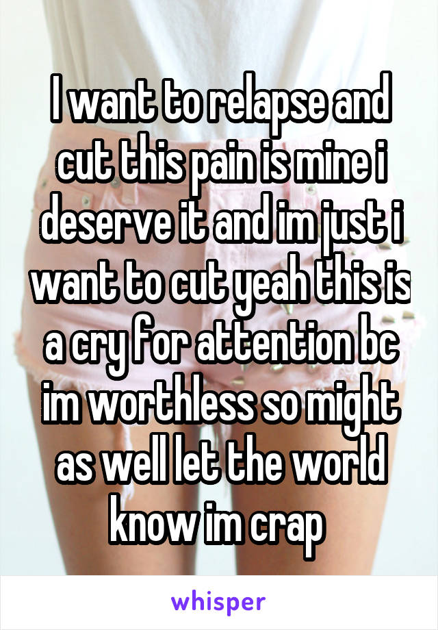 I want to relapse and cut this pain is mine i deserve it and im just i want to cut yeah this is a cry for attention bc im worthless so might as well let the world know im crap 