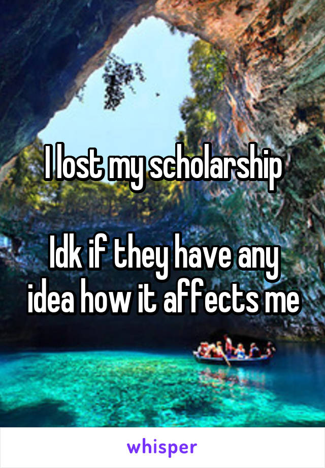 I lost my scholarship

Idk if they have any idea how it affects me