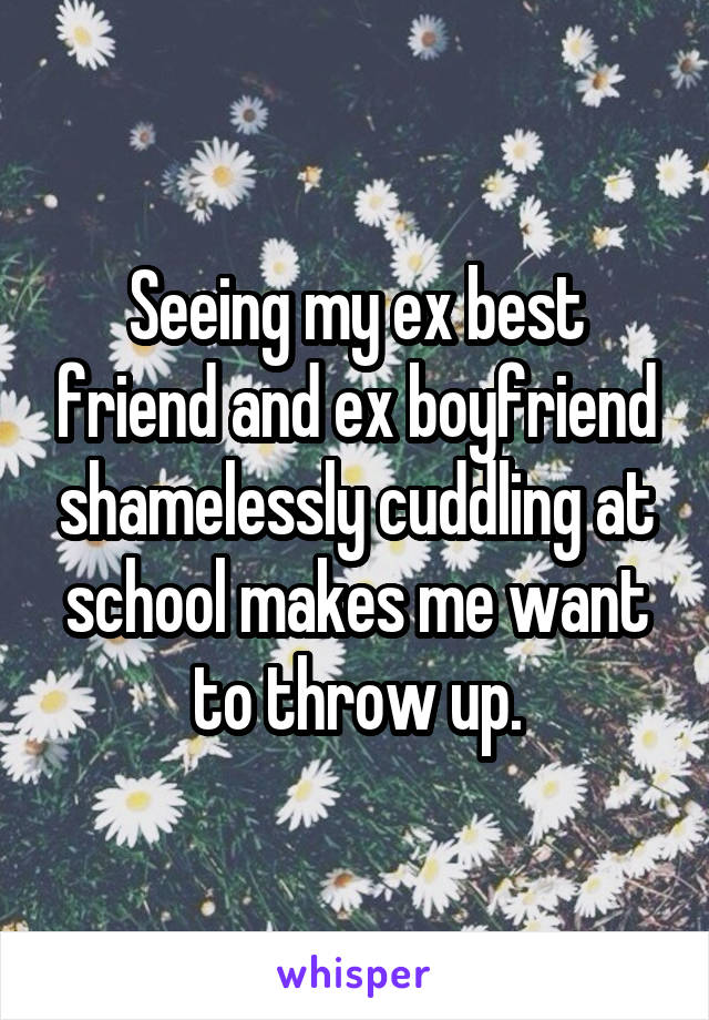 Seeing my ex best friend and ex boyfriend shamelessly cuddling at school makes me want to throw up.