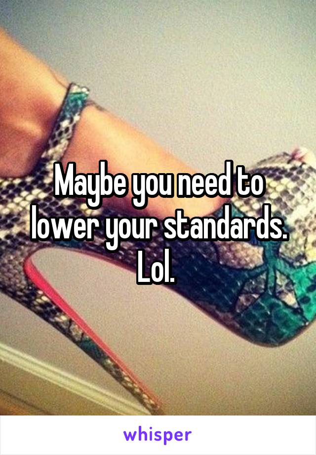 Maybe you need to lower your standards. Lol. 