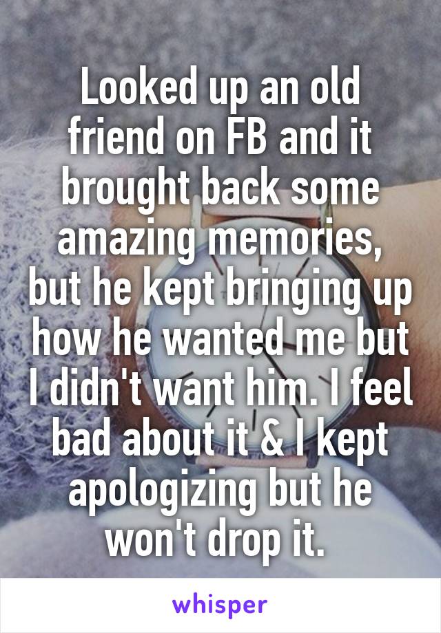 Looked up an old friend on FB and it brought back some amazing memories, but he kept bringing up how he wanted me but I didn't want him. I feel bad about it & I kept apologizing but he won't drop it. 