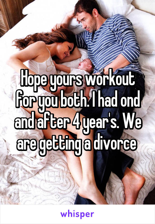 Hope yours workout for you both. I had ond and after 4 year's. We are getting a divorce 