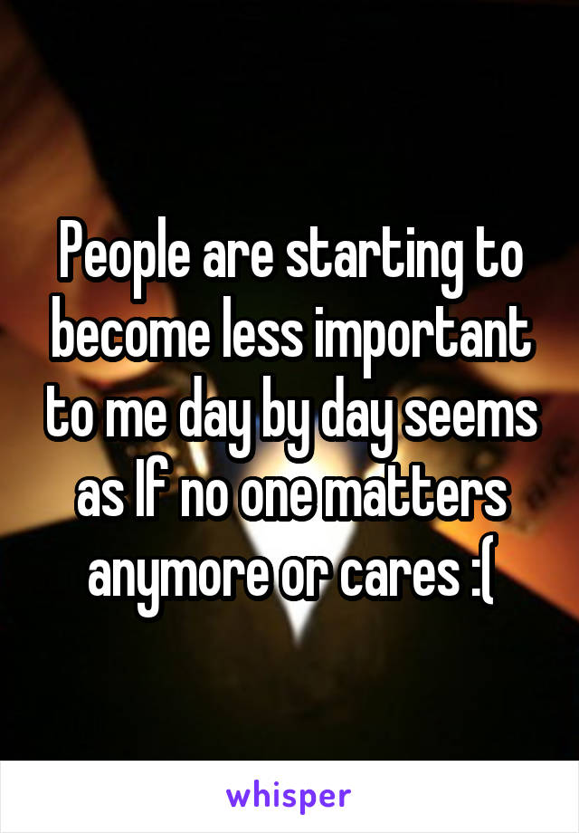 People are starting to become less important to me day by day seems as If no one matters anymore or cares :(