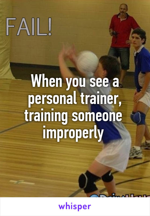 When you see a personal trainer, training someone  improperly 