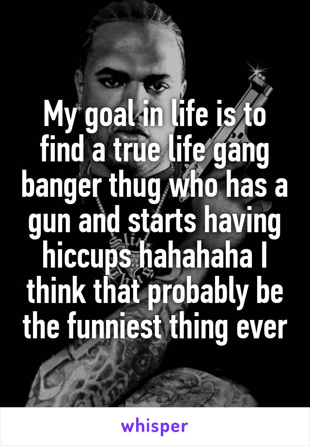 My goal in life is to find a true life gang banger thug who has a gun and starts having hiccups hahahaha I think that probably be the funniest thing ever