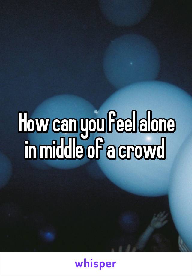 How can you feel alone in middle of a crowd 