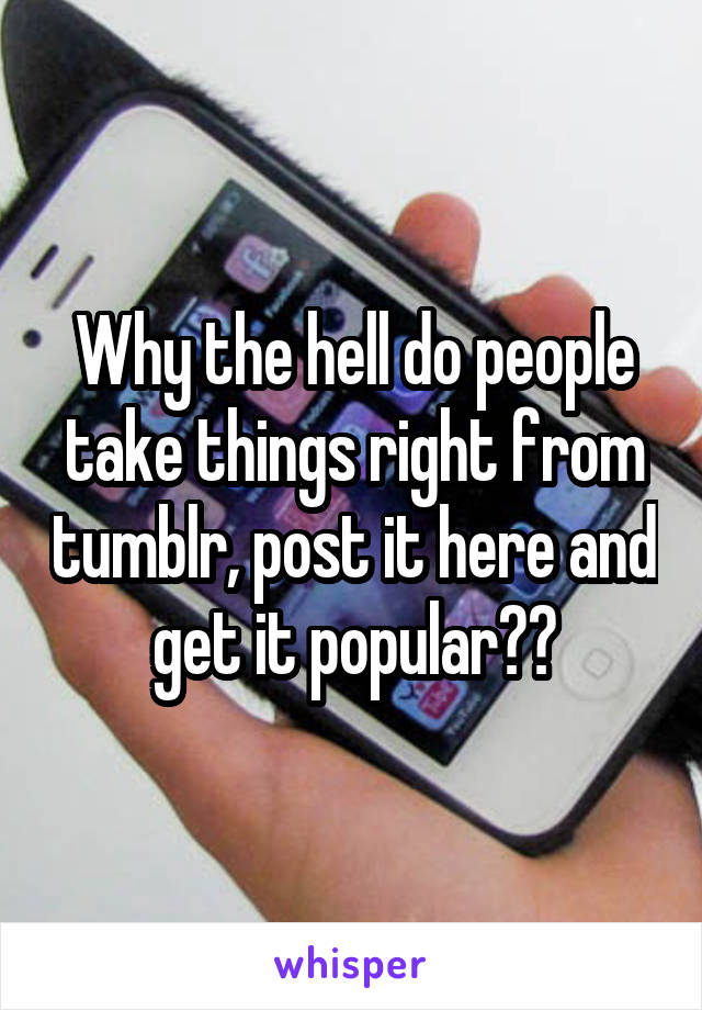 Why the hell do people take things right from tumblr, post it here and get it popular??