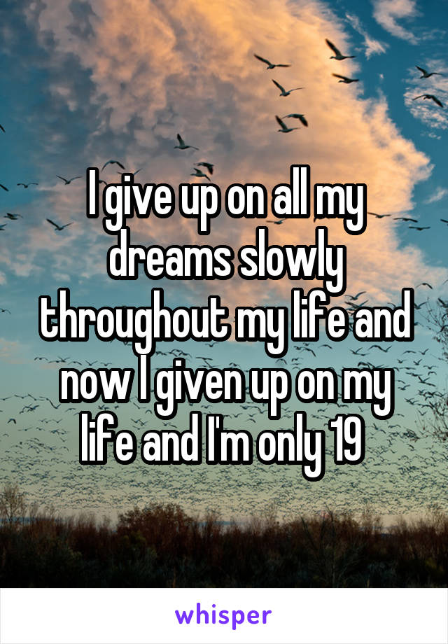 I give up on all my dreams slowly throughout my life and now I given up on my life and I'm only 19 