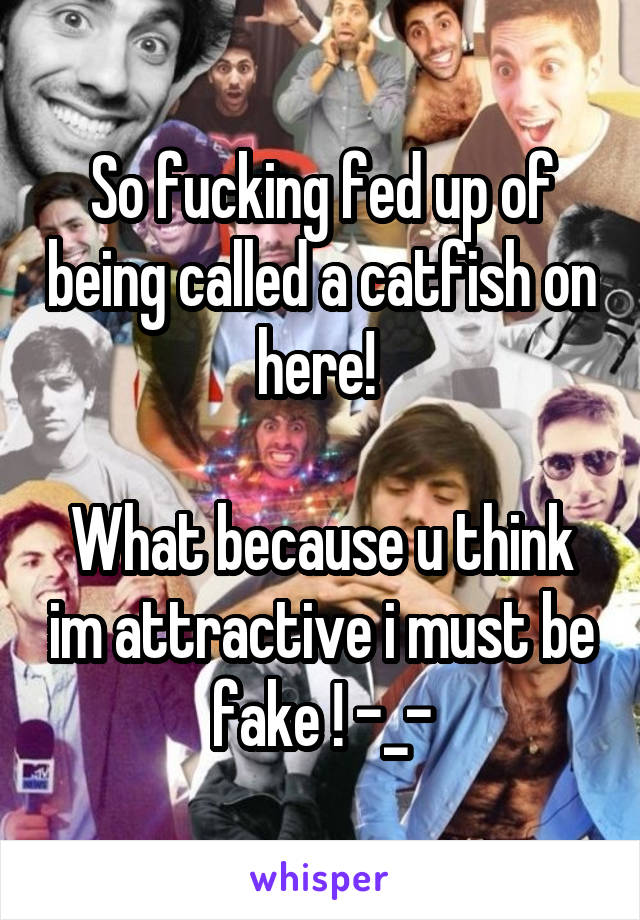 So fucking fed up of being called a catfish on here! 

What because u think im attractive i must be fake ! -_-