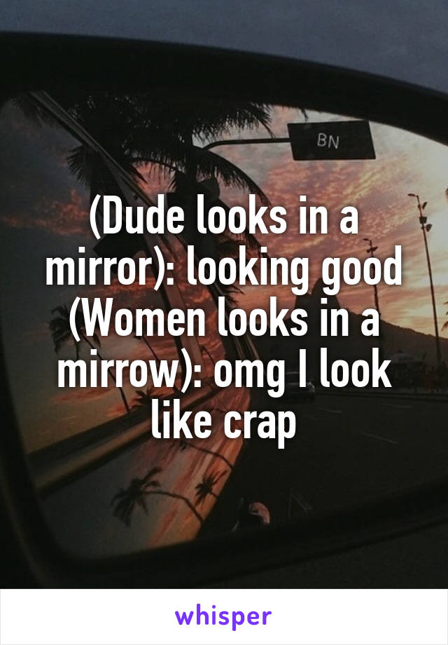 (Dude looks in a mirror): looking good
(Women looks in a mirrow): omg I look like crap