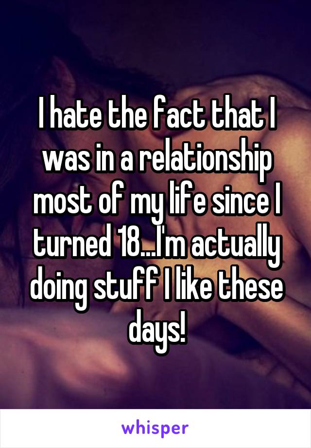 I hate the fact that I was in a relationship most of my life since I turned 18...I'm actually doing stuff I like these days!