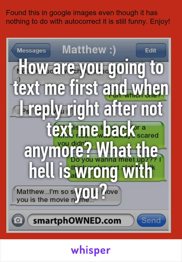 How are you going to text me first and when I reply right after not text me back anymore? What the hell is wrong with you?