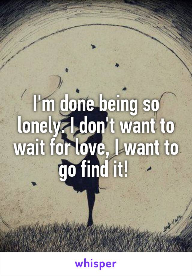 I'm done being so lonely. I don't want to wait for love, I want to go find it! 