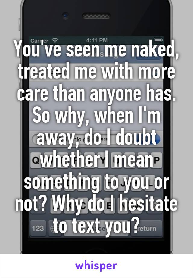 You've seen me naked, treated me with more care than anyone has. So why, when I'm away, do I doubt whether I mean something to you or not? Why do I hesitate to text you?