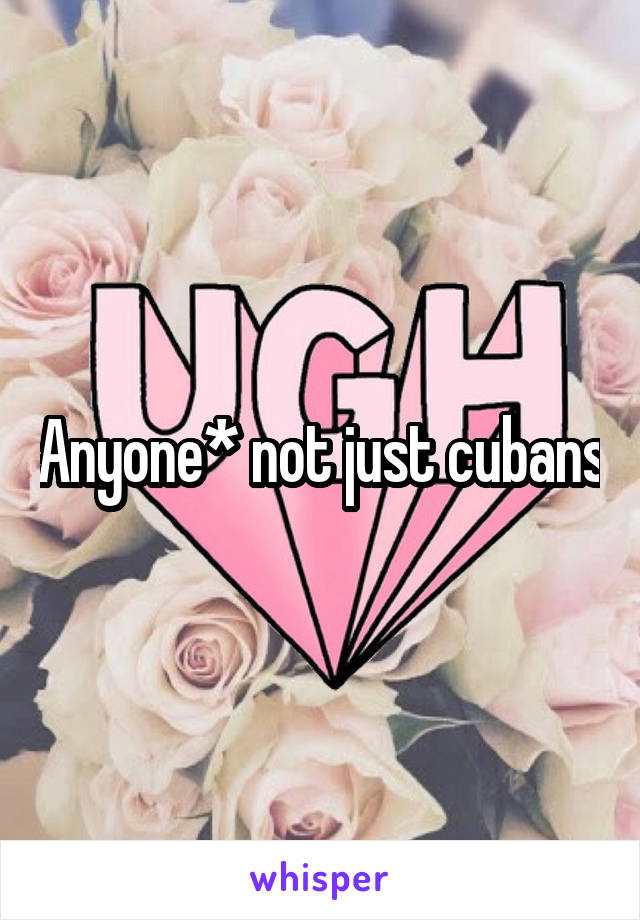 Anyone* not just cubans