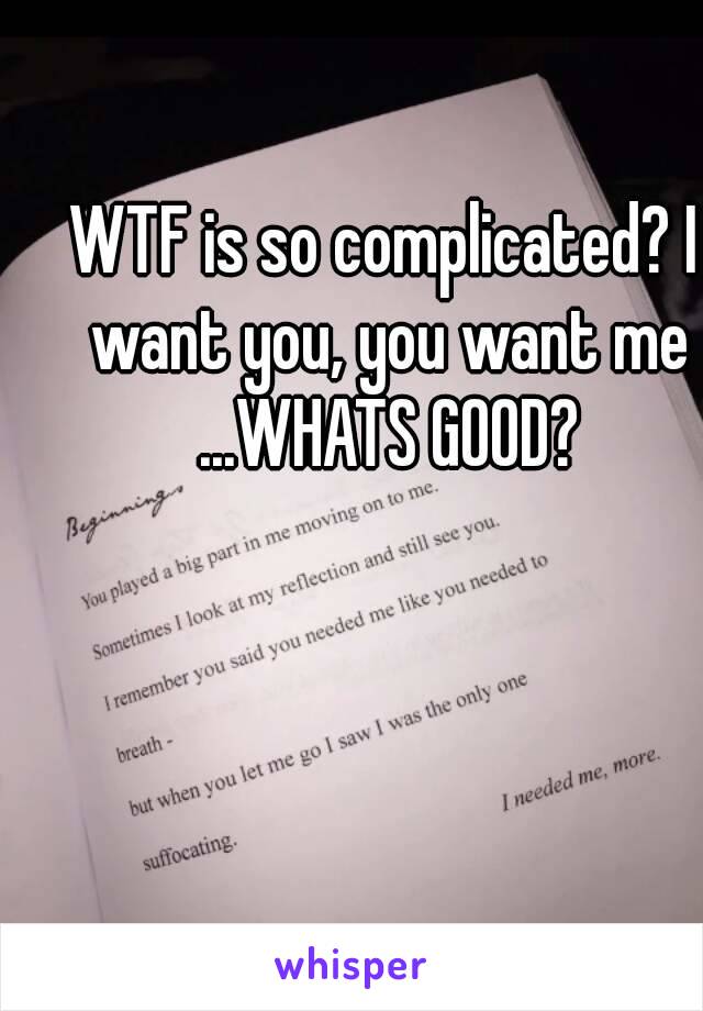 WTF is so complicated? I want you, you want me ...WHATS GOOD?