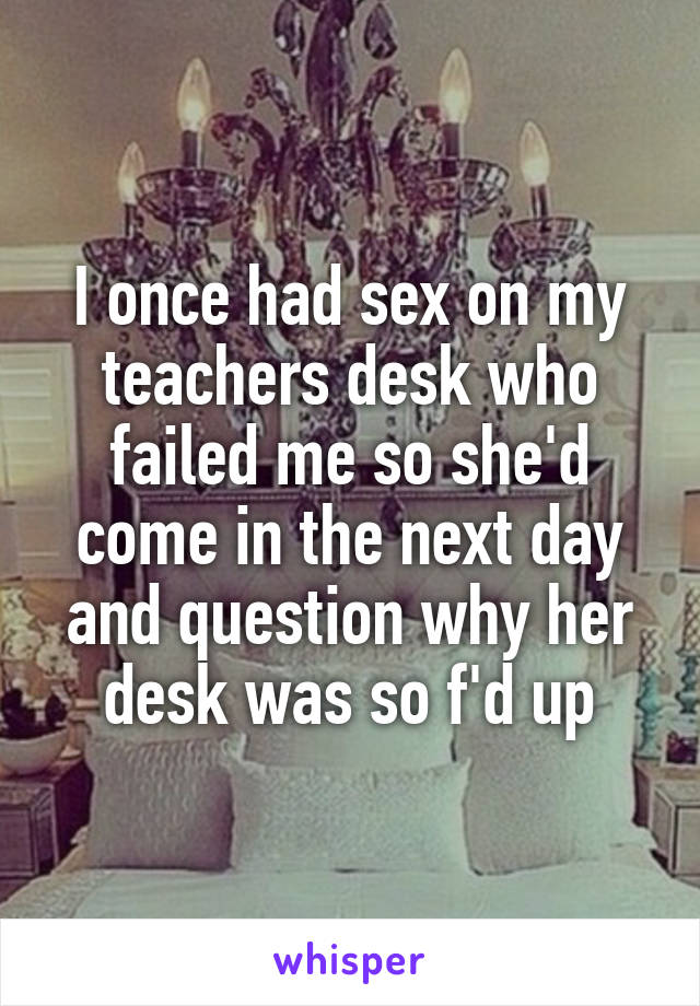 I once had sex on my teachers desk who failed me so she'd come in the next day and question why her desk was so f'd up