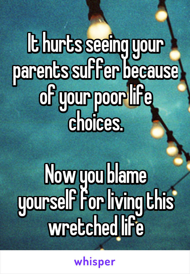 It hurts seeing your parents suffer because of your poor life choices.

Now you blame yourself for living this wretched life