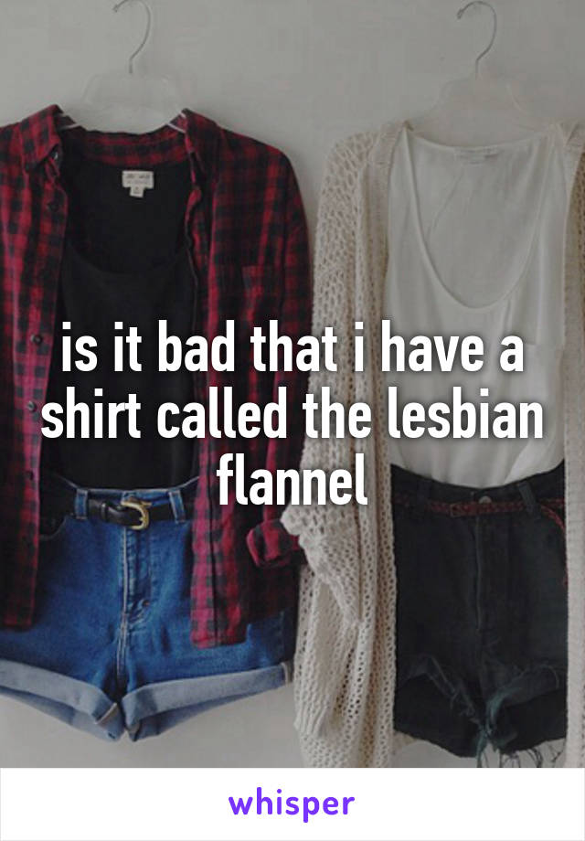 is it bad that i have a shirt called the lesbian flannel