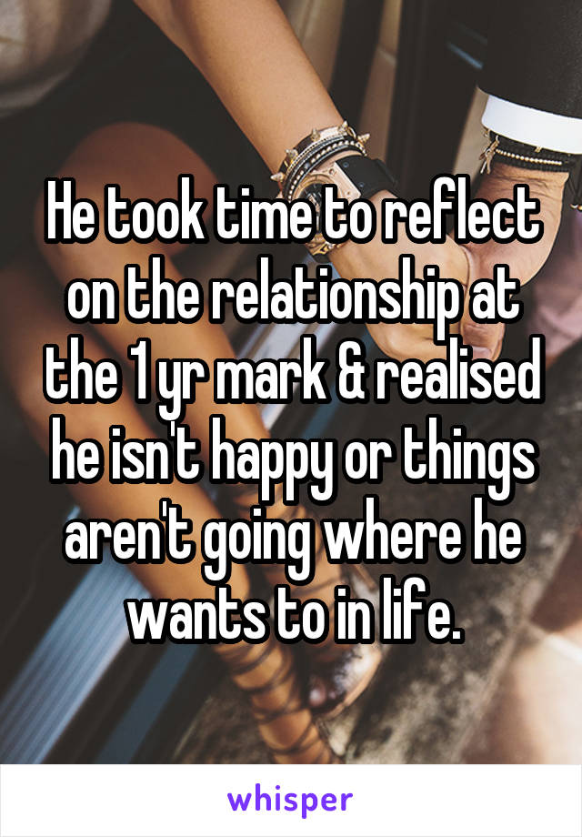 He took time to reflect on the relationship at the 1 yr mark & realised he isn't happy or things aren't going where he wants to in life.