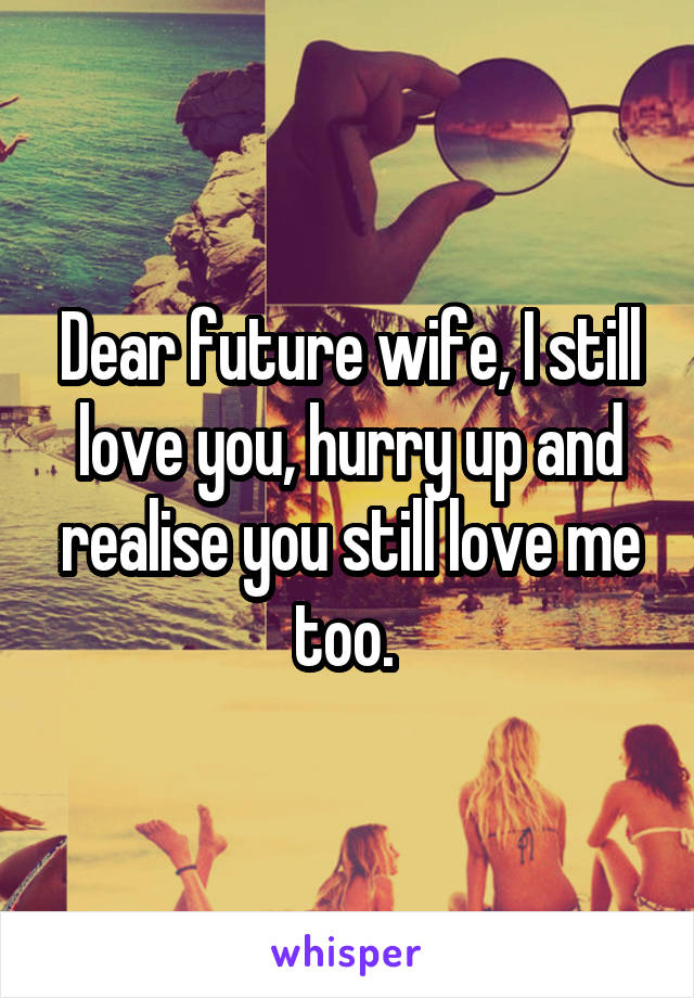 Dear future wife, I still love you, hurry up and realise you still love me too. 