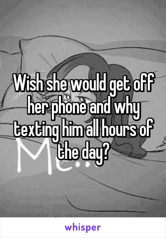 Wish she would get off her phone and why texting him all hours of the day?