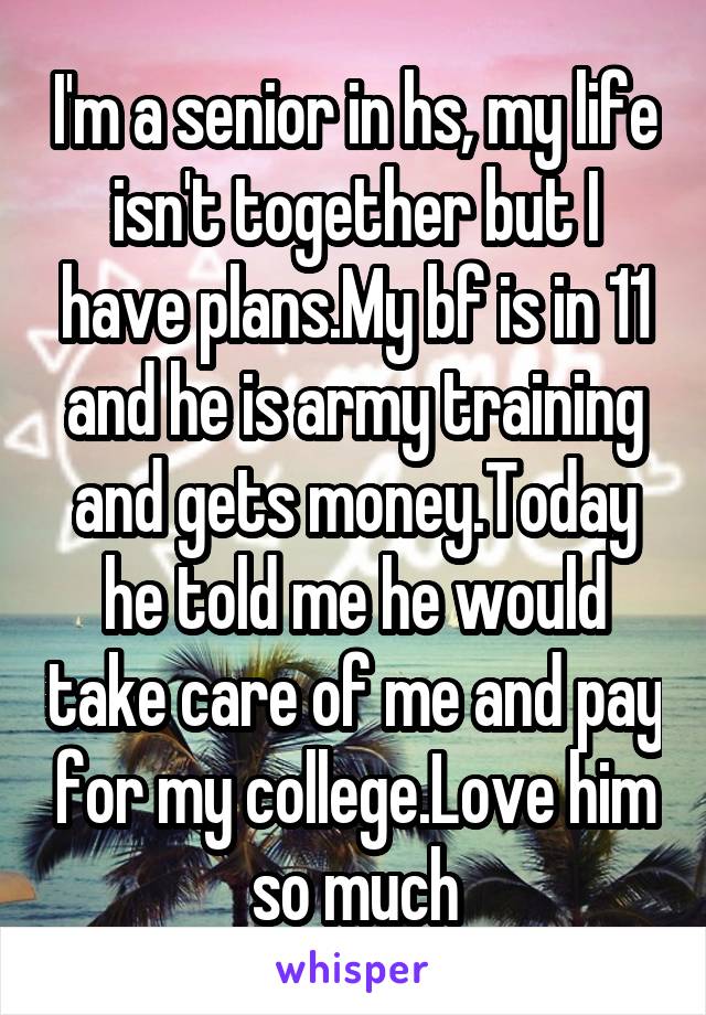 I'm a senior in hs, my life isn't together but I have plans.My bf is in 11 and he is army training and gets money.Today he told me he would take care of me and pay for my college.Love him so much