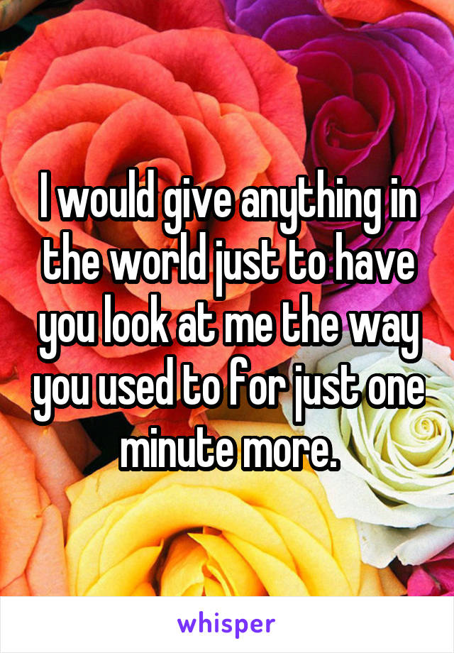 I would give anything in the world just to have you look at me the way you used to for just one minute more.