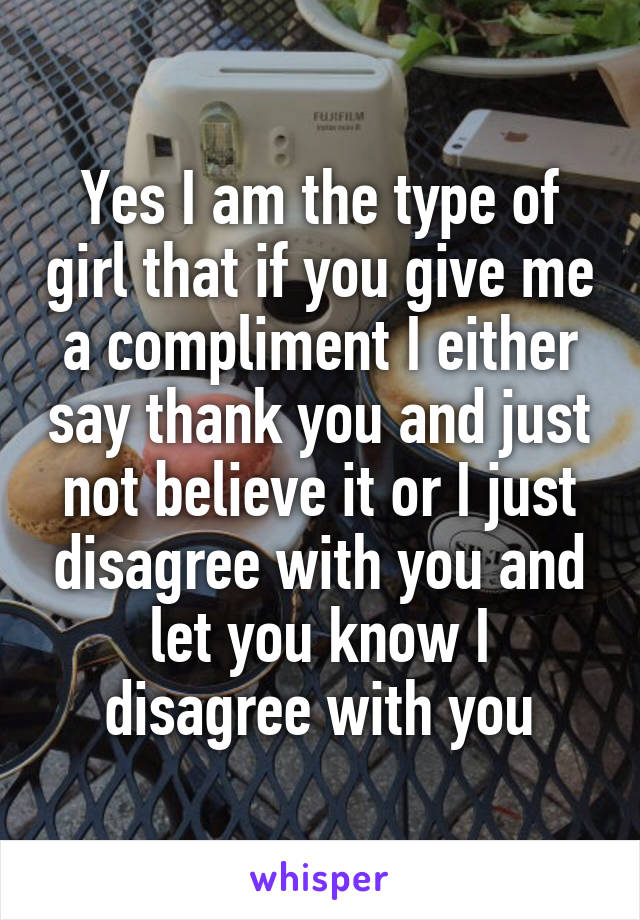 Yes I am the type of girl that if you give me a compliment I either say thank you and just not believe it or I just disagree with you and let you know I disagree with you