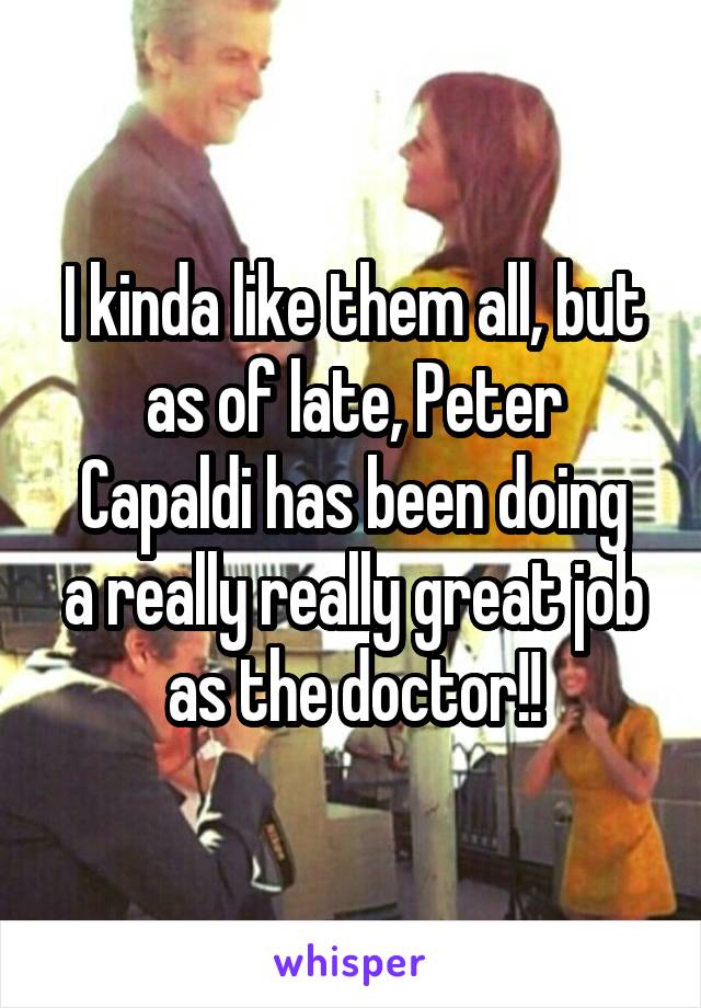 I kinda like them all, but as of late, Peter
Capaldi has been doing a really really great job as the doctor!!