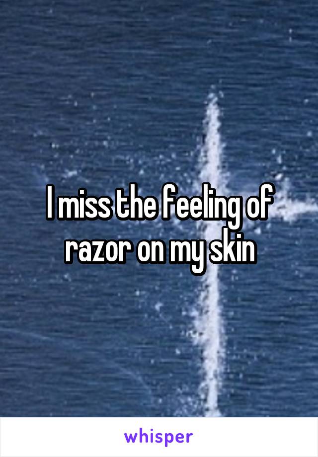 I miss the feeling of razor on my skin