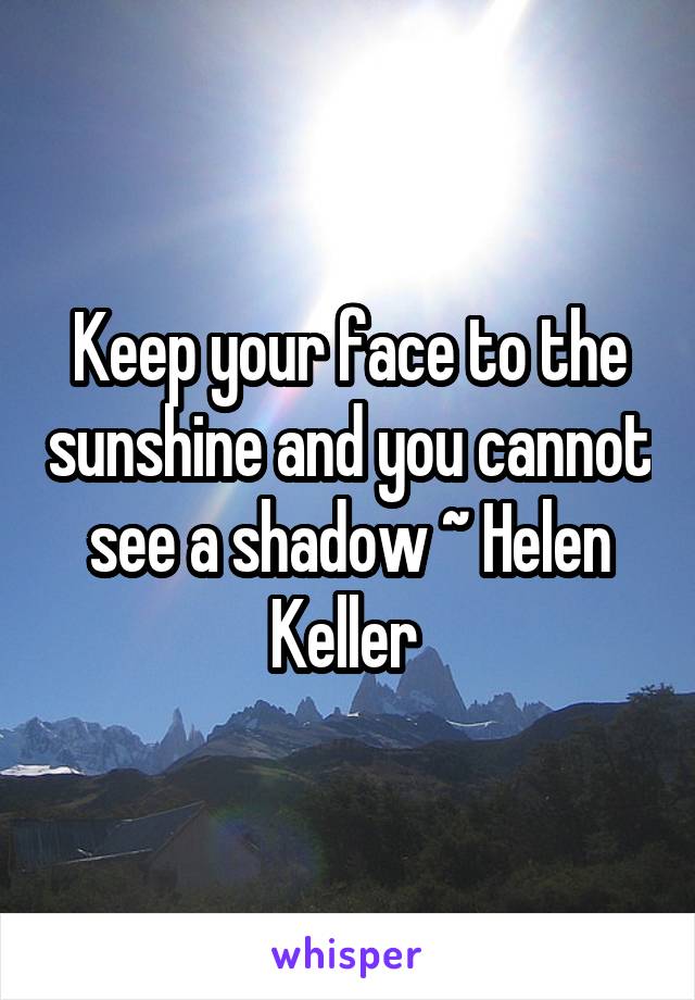 Keep your face to the sunshine and you cannot see a shadow ~ Helen Keller 