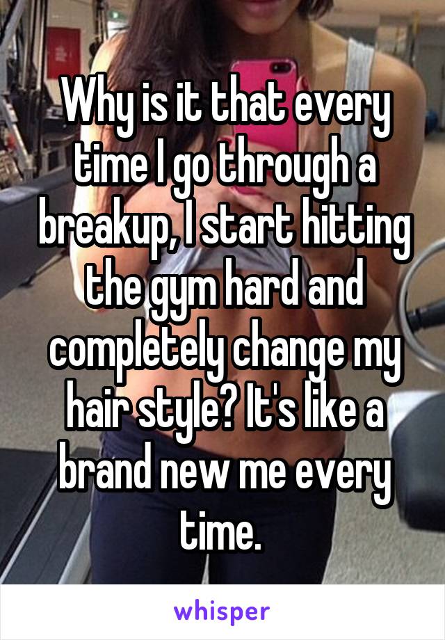 Why is it that every time I go through a breakup, I start hitting the gym hard and completely change my hair style? It's like a brand new me every time. 