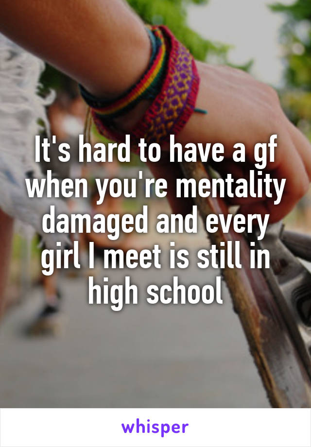 It's hard to have a gf when you're mentality damaged and every girl I meet is still in high school