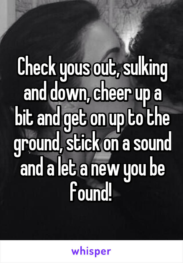 Check yous out, sulking and down, cheer up a bit and get on up to the ground, stick on a sound and a let a new you be found! 