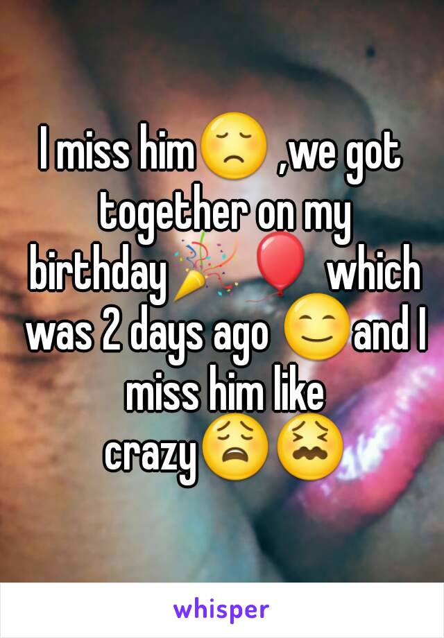 I miss him😞 ,we got together on my birthday🎉🎈 which was 2 days ago 😊and I miss him like crazy😩😖