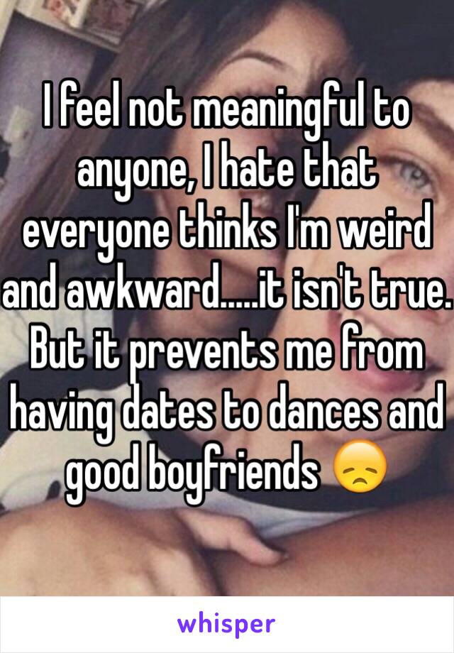 I feel not meaningful to anyone, I hate that everyone thinks I'm weird and awkward.....it isn't true. But it prevents me from having dates to dances and good boyfriends 😞