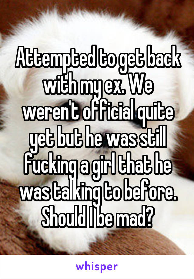 Attempted to get back with my ex. We weren't official quite yet but he was still fucking a girl that he was talking to before. Should I be mad?