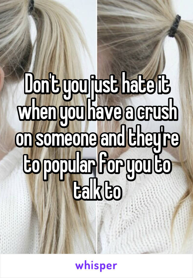 Don't you just hate it when you have a crush on someone and they're to popular for you to talk to