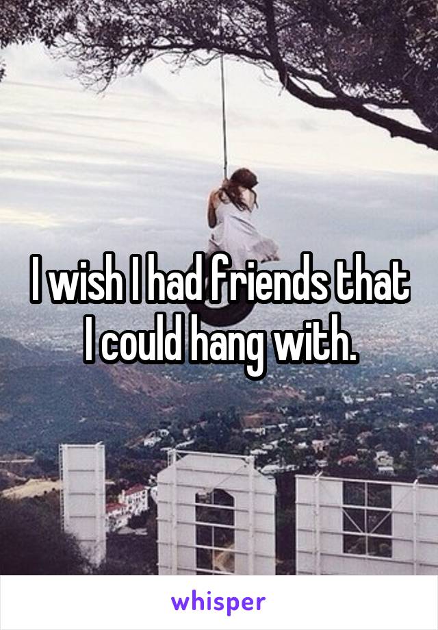 I wish I had friends that I could hang with.