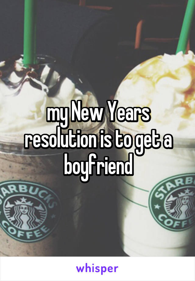 my New Years resolution is to get a boyfriend