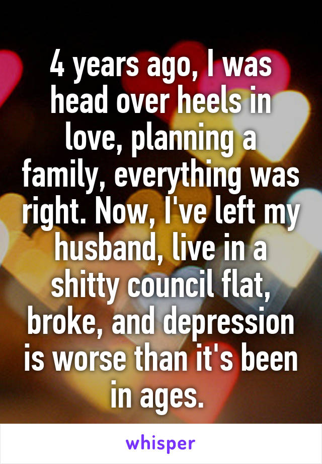 4 years ago, I was head over heels in love, planning a family, everything was right. Now, I've left my husband, live in a shitty council flat, broke, and depression is worse than it's been in ages. 