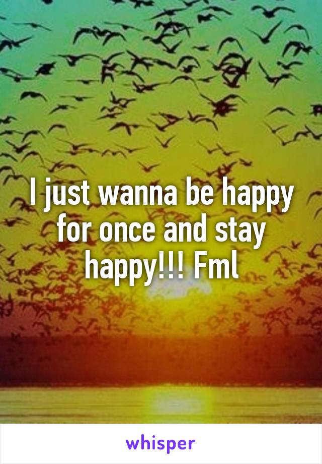 I just wanna be happy for once and stay happy!!! Fml