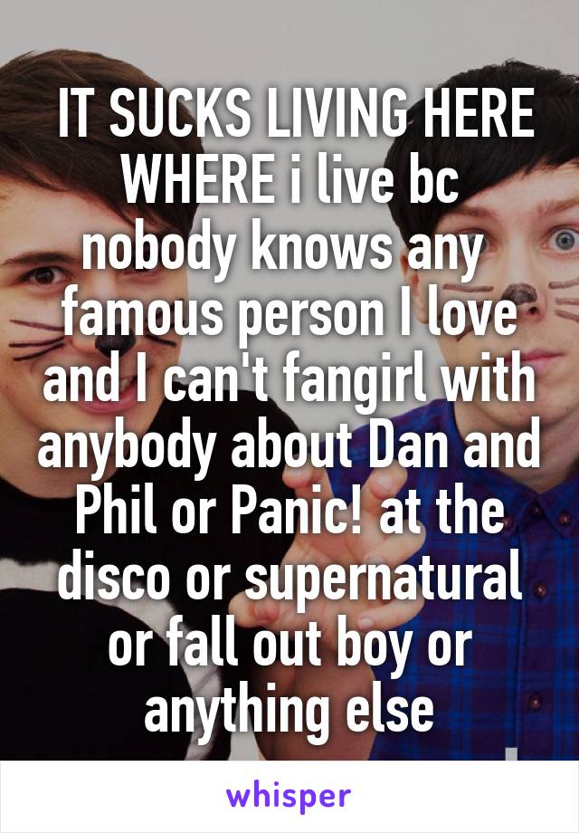  IT SUCKS LIVING HERE WHERE i live bc nobody knows any  famous person I love and I can't fangirl with anybody about Dan and Phil or Panic! at the disco or supernatural or fall out boy or anything else