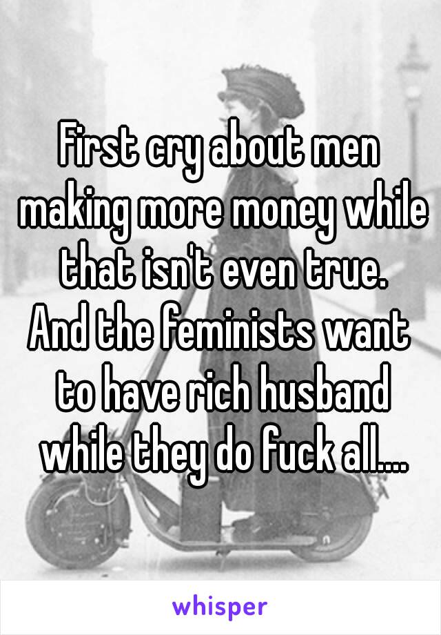 First cry about men making more money while that isn't even true.
And the feminists want to have rich husband while they do fuck all....