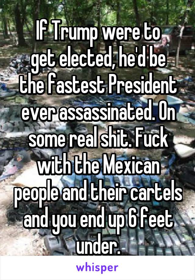 If Trump were to
get elected, he'd be the fastest President ever assassinated. On some real shit. Fuck with the Mexican people and their cartels and you end up 6 feet under.