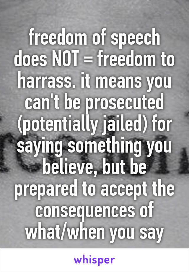 freedom of speech does NOT = freedom to harrass. it means you can't be prosecuted (potentially jailed) for saying something you believe, but be prepared to accept the consequences of what/when you say