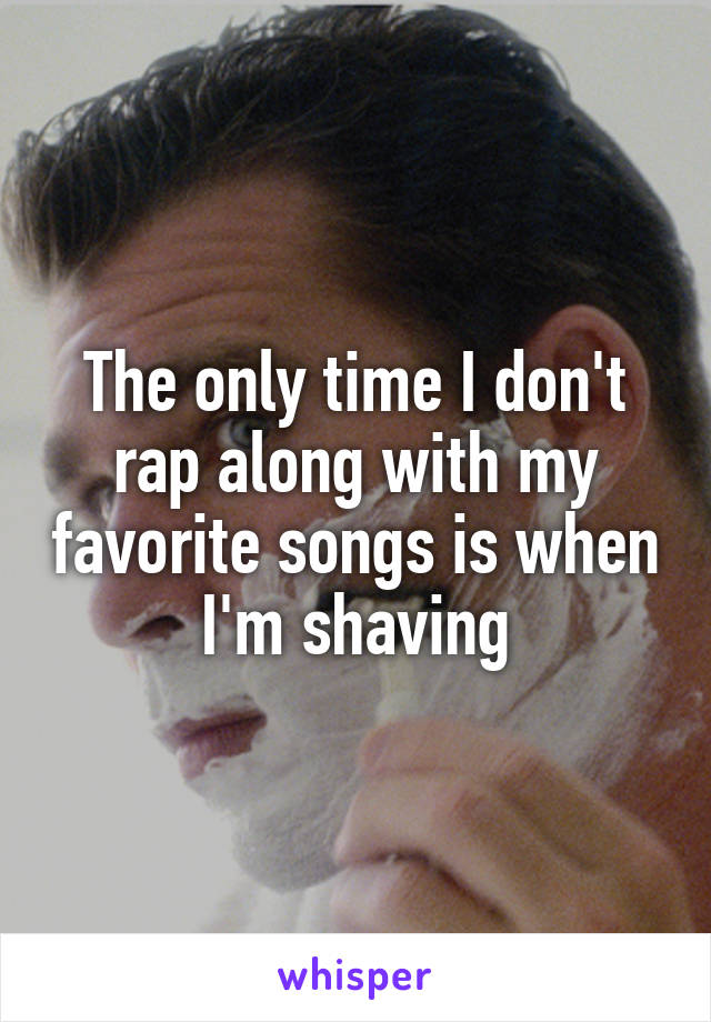 The only time I don't rap along with my favorite songs is when I'm shaving